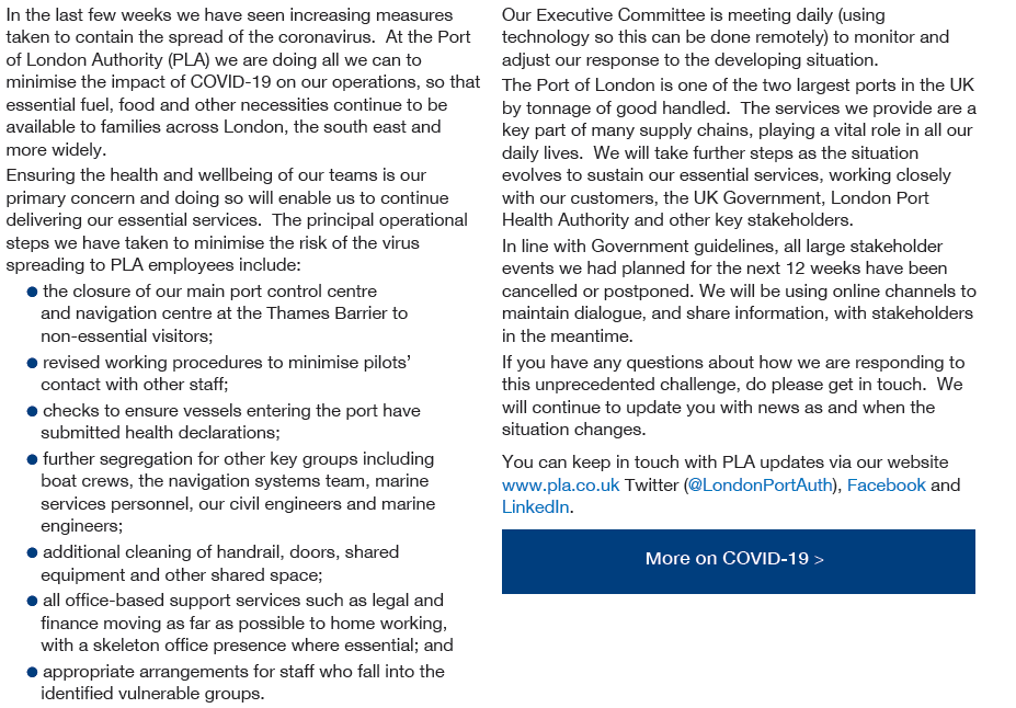 In the last few weeks we have seen increasing measures taken to contain the spread of the coronavirus. At the Port of London Authority (PLA) we are doing all we can to minimise the impact of COVID-19 on our operations, so that essential fuel, food and other necessities continue to be available to families across London, the south east and more widely. Ensuring the health and wellbeing of our teams is our primary concern and doing so will enable us to continue delivering our essential services.  The principal operational steps we have taken to minimise the risk of the virus spreading to PLA employees include: 1, the closure of our main port control centre and navigation centre at the Thames Barrier to   non-essential visitors; 2, revised working procedures to minimise pilots’ contact with other staff; 3, checks to ensure vessels entering the port have submitted health declarations; 4, further segregation for other key groups including boat crews, the navigation systems team, marine services personnel, our civil engineers and marine engineers; 5, additional cleaning of handrail, doors, shared   equipment and other shared space;  6, all office-based support services such as legal and finance moving as far as possible to home working,   with a skeleton office presence where essential; and 7, appropriate arrangements for staff who fall into the identified vulnerable groups. Our Executive Committee is meeting daily (using technology so this can be done remotely) to monitor and adjust our response to the developing situation. The Port of London is one of the two largest ports in the UK by tonnage of good handled.  The services we provide are a key part of many supply chains, playing a vital role in all our daily lives.  We will take further steps as the situation evolves to sustain our essential services, working closely with our customers, the UK Government, London Port Health Authority and other key stakeholders. In line with Government guidelines, all large stakeholder events we had planned for the next 12 weeks have been cancelled or postponed. We will be using online channels to maintain dialogue, and share information, with stakeholders in the meantime. If you have any questions about how we are responding to this unprecedented challenge, do please get in touch.  We will continue to update you with news as and when the situation changes. You can keep in touch with PLA updates via our website www.pla.co.uk Twitter (@LondonPortAuth), Facebook and LinkedIn.
