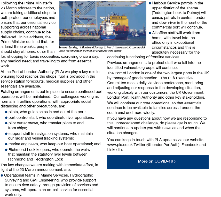 Following the Prime Minister's 23 March address to the nation, we are taking additional steps to both protect our employees and ensure that our essential service, supporting across national supply chains, continue to be delivered.  In his address, the Prime Minister outlined that, for at least three weeks, people should stay at home, other than for: shopping for basic necessities; exercising once a day; any medical need; and travelling to and from essential work. At the Port of London Authority (PLA) we play a key role in ensuring food reaches the shops, fuel is provided in the service station forecourts, medical supplies and other essentials are available. Existing arrangements put in place to ensure continued port operations will be maintained.  Our colleagues working as normal in frontline operations, with appropriate social distancing and other precautions, are: 1, pilots, who guide ships in and out of the port; 2, port control staff, who coordinate river operations; 3, pilot cutter crews, who transfer pilots to and from ships; 4, support staff in navigation systems, who maintain our radar and vessel tracking systems; 5, marine engineers, who keep our boat operational; and 6, Richmond Lock keepers, who operate the weirs that maintain the statutory river levels between Richmond and Teddington Lock The key changes we are making with immediate effect, in light of the 23 March announcement, are: 7, Operational teams in Marine Services, Hydrographic Surveying and Civil Engineering, who provide support to ensure river safety through provision of services and systems, will operate an on-call service for essential work only. 8, Harbour Service patrols in the upper district of the Thame (Teddington Lock to Putney) will cease; patrols in central London and downriver in the heart of the commercial port will continue. 9, All office staff will work from home, with travel into the office only in exceptional circumstances and this is absolutely necessary for the continuing functioning of frontline services Previous arrangements to protect staff who fall into the identified vulnerable groups will continue. The Port of London is one of the two largest ports in the UK by tonnage of goods handled. The PLA Executive Committee meets daily via video conference, monitoring and adjusting our response to the developing situation, working closely with our customers, the UK Government, London Port Health Authority and other key stakeholders. We will continue our core operations, so that essentials continue to be available to families across London, the south east and more widely. If you have any questions about how we are responding to this unprecedented challenge, do please get in touch. We will continue to update you with news as and when the situation changes. You can keep in touch with PLA updates via our website www.pla.co.uk Twitter (@LondonPortAuth), Facebook and LinkedIn.